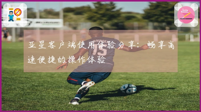 亚星客户端使用体验分享:畅享高速便捷的操作体验