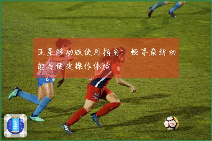亚星移动版使用指南：畅享最新功能与便捷操作体验