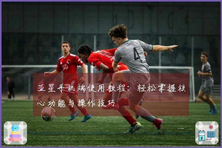 亚星手机端使用教程：轻松掌握核心功能与操作技巧