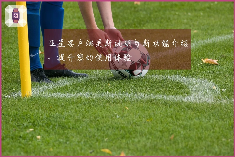 亚星客户端更新说明与新功能介绍，提升您的使用体验